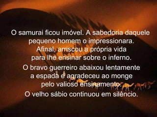 O samurai ficou imóvel. A sabedoria daquele
     pequeno homem o impressionara.
       Afinal, arriscou a própria vida
      para lhe ensinar sobre o inferno.
   O bravo guerreiro abaixou lentamente
     a espada e agradeceu ao monge
         pelo valioso ensinamento.
    O velho sábio continuou em silêncio.
 