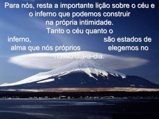 Para nós, resta a importante lição sobre o céu e
        o inferno que podemos construir
              na própria intimidade.
              Tanto o céu quanto o
 inferno,                        são estados de
  alma que nós próprios           elegemos no
                 nosso dia-a-dia.
 