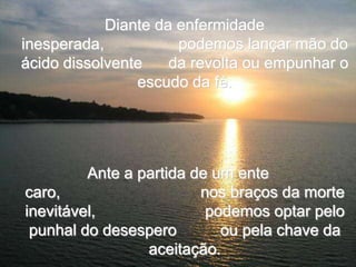 Diante da enfermidade
inesperada,           podemos lançar mão do
ácido dissolvente    da revolta ou empunhar o
                escudo da fé.




         Ante a partida de um ente
caro,                    nos braços da morte
inevitável,               podemos optar pelo
 punhal do desespero        ou pela chave da
                 aceitação.
 