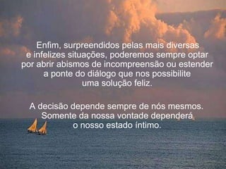 Enfim, surpreendidos pelas mais diversas
 e infelizes situações, poderemos sempre optar
por abrir abismos de incompreensão ou estender
      a ponte do diálogo que nos possibilite
                 uma solução feliz.

 A decisão depende sempre de nós mesmos.
    Somente da nossa vontade dependerá
           o nosso estado íntimo.
 