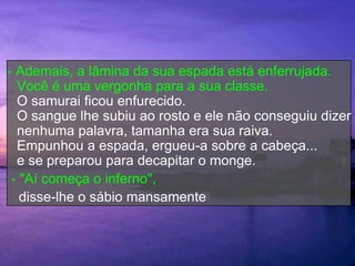 - Ademais, a lâmina da sua espada está enferrujada.
  Você é uma vergonha para a sua classe.
  O samurai ficou enfurecido.
  O sangue lhe subiu ao rosto e ele não conseguiu dizer
  nenhuma palavra, tamanha era sua raiva.
  Empunhou a espada, ergueu-a sobre a cabeça...
  e se preparou para decapitar o monge.
 - "Aí começa o inferno",
   disse-lhe o sábio mansamente
 