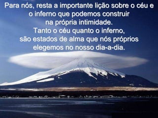 Para nós, resta a importante lição sobre o céu e
       o inferno que podemos construir
             na própria intimidade.
        Tanto o céu quanto o inferno,
    são estados de alma que nós próprios
        elegemos no nosso dia-a-dia.
 
