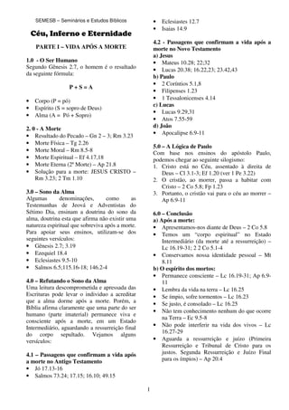 1
SEMESB – Seminários e Estudos Bíblicos
Céu, Inferno e Eternidade
PARTE I – VIDA APÓS A MORTE
1.0 - O Ser Humano
Segundo Gênesis 2.7, o homem é o resultado
da seguinte fórmula:
P + S = A
• Corpo (P = pó)
• Espírito (S = sopro de Deus)
• Alma (A = Pó + Sopro)
2. 0 - A Morte
• Resultado do Pecado – Gn 2 – 3; Rm 3.23
• Morte Física – Tg 2.26
• Morte Moral – Rm 8.5-8
• Morte Espiritual – Ef 4.17,18
• Morte Eterna (2ª Morte) – Ap 21.8
• Solução para a morte: JESUS CRISTO –
Rm 3.23; 2 Tm 1.10
3.0 – Sono da Alma
Algumas denominações, como as
Testemunhas de Jeová e Adventistas do
Sétimo Dia, ensinam a doutrina do sono da
alma, doutrina esta que afirma não existir uma
natureza espiritual que sobreviva após a morte.
Para apoiar seus ensinos, utilizam-se dos
seguintes versículos:
• Gênesis 2.7; 3.19
• Ezequiel 18.4
• Eclesiastes 9.5-10
• Salmos 6.5;115.16-18; 146.2-4
4.0 – Refutando o Sono da Alma
Uma leitura descomprometida e apressada das
Escrituras pode levar o individuo a acreditar
que a alma dorme após a morte. Porém, a
Bíblia afirma claramente que uma parte do ser
humano (parte imaterial) permanece viva e
consciente após a morte, em um Estado
Intermediário, aguardando a ressurreição final
do corpo sepultado. Vejamos alguns
versículos:
4.1 – Passagens que confirmam a vida após
a morte no Antigo Testamento
• Jó 17.13-16
• Salmos 73.24; 17.15; 16.10; 49.15
• Eclesiastes 12.7
• Isaias 14.9
4.2 - Passagens que confirmam a vida após a
morte no Novo Testamento
a) Jesus
• Mateus 10.28; 22;32
• Lucas 20.38; 16.22,23; 23.42,43
b) Paulo
• 2 Coríntios 5.1,8
• Filipenses 1.23
• 1 Tessalonicenses 4.14
c) Lucas
• Lucas 9.29,31
• Atos 7.55-59
d) João
• Apocalipse 6.9-11
5.0 – A Lógica de Paulo
Com base nos ensinos do apóstolo Paulo,
podemos chegar ao seguinte silogismo:
1. Cristo está no Céu, assentado à direita de
Deus – Cl 3.1-3; Ef 1.20 (ver 1 Pe 3.22)
2. O cristão, ao morrer, passa a habitar com
Cristo – 2 Co 5.8; Fp 1.23
3. Portanto, o cristão vai para o céu ao morrer –
Ap 6.9-11
6.0 – Conclusão
a) Após a morte:
• Apresentamos-nos diante de Deus – 2 Co 5.8
• Temos um “corpo espiritual” no Estado
Intermediário (da morte até a ressurreição) –
Lc 16.19-31; 2 2 Co 5.1-4
• Conservamos nossa identidade pessoal – Mt
8.11
b) O espírito dos mortos:
• Permanece consciente – Lc 16.19-31; Ap 6.9-
11
• Lembra da vida na terra – Lc 16.25
• Se ímpio, sofre tormentos – Lc 16.23
• Se justo, é consolado – Lc 16.25
• Não tem conhecimento nenhum do que ocorre
na Terra – Ec 9.5-8
• Não pode interferir na vida dos vivos – Lc
16.27-29
• Aguarda a ressurreição e juízo (Primeira
Ressurreição e Tribunal de Cristo para os
justos. Segunda Ressurreição e Juízo Final
para os ímpios) – Ap 20.4
 