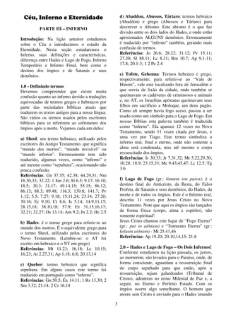 3
Céu, Inferno e Eternidade
PARTE III – INFERNO
Introdução: Na lição anterior estudamos
sobre o Céu e introduzimos o estudo da
Eternidade. Nesta seção estudaremos o
Inferno, suas definições e características,
diferença entre Hades e Lago de Fogo, Inferno
Temporário e Inferno Final, bem como o
destino dos ímpios e de Satanás e seus
demônios.
1.0 - Definindo termos
Devemos compreender que existe muita
confusão quanto ao inferno devido a traduções
equivocadas de termos gregos e hebraicos por
parte das sociedades bíblicas atuais que
traduzem os textos antigos para a nossa língua.
São vários os termos usados pelos escritores
bíblicos para se referirem ao sofrimento dos
ímpios após a morte. Vejamos cada um deles:
a) Sheol: um termo hebraico, utilizado pelos
escritores do Antigo Testamento, que significa
“mundo dos mortos”, “mundo invisível” ou
“mundo inferior”. Erroneamente tem sido
traduzido, algumas vezes, como “inferno” e
até mesmo como “sepultura”, ocasionando não
pouca confusão.
Referências: Gn 37.35; 42.38; 44.29,31; Nm
16.30,33; 32.22; 1 Sm 2.6; Sl 6.5; 9.17; 16.10;
18.5; 30.3; 31.17; 49.14,15; 55.15; 86.12;
86.13; 88.3; 89.48; 116.3; 139.8; 141.7; Pv
1.12; 5.5; 7.27; 9.18; 15.11,24; 23.14; 27.20;
30.16; Ec 9.10; Ct 8.6; Is 5.14; 14.9,11,15;
28.15,18; 38.10,18; 57.9; Ez 31.15,16,17;
32.21; 32.27; Os 13.14; Am 9.2; Jn 2.2; Hc 2.5
b) Hades: é o termo grego para referir-se ao
mundo dos mortos. É o equivalente grego para
o termo Sheol, utilizado pelos escritores do
Novo Testamento. (Lembre-se: o AT foi
escrito em hebraico e o NT em grego)
Referências: Mt 11.23; 16.18; Lc 10.15;
16.23; At 2.27,31; Ap 1.18; 6.8; 20.13,14
c) Queber: termo hebraico que significa
sepultura. Em alguns casos este termo foi
traduzido em português como “inferno”.
Referências: Gn 50.5; Êx 14.11; 1 Rs 13.30; 2
Sm 3.32; 21.14; 2 Cr 16.14
d) Abaddon, Abussos, Tártaro: termos hebraico
(Abaddon) e grego (Abussos e Tártaro) para
descrever o Abismo. Este abismo é o que faz
divisão entre os dois lados do Hades, e onde estão
aprisionados ALGUNS demônios. Erroneamente
é traduzido por “inferno” também, gerando mais
confusão de termos.
Referências: Jo 26.6; 28.22; 31.12; Pv 15.11;
27.20; Sl 88.11; Lc 8.31; Rm 10.7; Ap 9.1-11;
17.8; 20.1-3; 1 2 Pe 2.4
e) Tofete, Gehenna: Termos hebraico e grego,
respectivamente, para referir-se ao “Vale de
Hinom”, vale este localizado fora de Jerusalém e
que servia de lixão da cidade, onde também se
queimavam os cadáveres de criminosos e animais
e, no AT, os Israelitas apóstatas queimavam seus
filhos em sacrifício a Moloque, um deus pagão.
Como ali sempre havia fogo aceso, passou a ser
usado como um símbolo para o Lago de Fogo. Em
nossas Bíblias esta palavra também é traduzida
como “inferno”. Ela aparece 12 vezes no Novo
Testamento, sendo 11 vezes citada por Jesus, e
uma vez por Tiago. Este termo simboliza o
inferno real, final e eterno, onde não somente a
alma será condenada, mas até mesmo o corpo
ressuscitado dos ímpios.
Referências: Is 30.33; Jr 7.31,32; Mt 5.22,29,30;
10.28; 18.9; 23.15,33; Mc 9.43,45,47; Lc 12.5; Tg
3.6
f) Lago de Fogo (gr.: limnem ton puros): é o
destino final do Anticristo, da Besta, do Falso
Profeta, de Satanás e seus demônios, do Hades, da
morte e de todos os ímpios. Este é o Inferno real,
descrito 11 vezes por Jesus Cristo no Novo
Testamento. Note que aqui os ímpios são lançados
de forma física (corpo, alma e espírito), não
somente espiritual!
Jesus Cristo chamou este lugar de “Fogo Eterno”
(gr.: pur to aiõnion) e “Tormento Eterno” (gr.:
kolasin aiõnion) - Mt 25.41,46
Referências: Ap 19.20; 20.10,14,15; 21.8
2.0 – Hades e Lago de Fogo – Os Dois Infernos!
Conforme estudamos na lição passada, os justos,
ao morrerem, são levados para o Paraíso, onde, de
forma consciente, aguardam a ressurreição final
do corpo sepultado para que então, após a
ressurreição, sejam galardoados (Tribunal de
Cristo), adentrem no reino Milenial de Paz e, a
seguir, no Eterno e Perfeito Estado. Com os
ímpios ocorre algo semelhante. O homem que
morre sem Cristo é enviado para o Hades (mundo
 