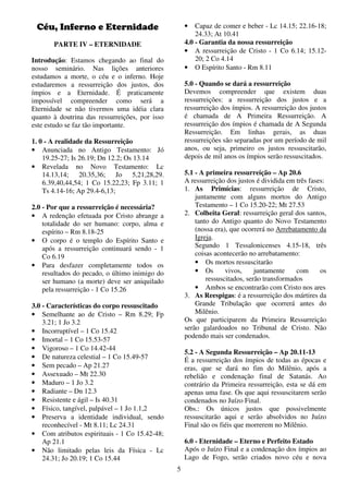 5
Céu, Inferno e Eternidade
PARTE IV – ETERNIDADE
Introdução: Estamos chegando ao final do
nosso seminário. Nas lições anteriores
estudamos a morte, o céu e o inferno. Hoje
estudaremos a ressurreição dos justos, dos
ímpios e a Eternidade. É praticamente
impossível compreender como será a
Eternidade se não tivermos uma idéia clara
quanto à doutrina das ressurreições, por isso
este estudo se faz tão importante.
1. 0 - A realidade da Ressurreição
• Anunciada no Antigo Testamento: Jó
19.25-27; Is 26.19; Dn 12.2; Os 13.14
• Revelada no Novo Testamento: Lc
14.13,14; 20.35,36; Jo 5,21,28,29.
6.39,40,44,54; 1 Co 15.22,23; Fp 3.11; 1
Ts 4.14-16; Ap 29.4-6,13;
2.0 - Por que a ressurreição é necessária?
• A redenção efetuada por Cristo abrange a
totalidade do ser humano: corpo, alma e
espírito – Rm 8.18-25
• O corpo é o templo do Espírito Santo e
após a ressurreição continuará sendo - 1
Co 6.19
• Para desfazer completamente todos os
resultados do pecado, o último inimigo do
ser humano (a morte) deve ser aniquilado
pela ressurreição - 1 Co 15.26
3.0 - Características do corpo ressuscitado
• Semelhante ao de Cristo – Rm 8.29; Fp
3.21; 1 Jo 3.2
• Incorruptível – 1 Co 15.42
• Imortal – 1 Co 15.53-57
• Vigoroso – 1 Co 14.42-44
• De natureza celestial – 1 Co 15.49-57
• Sem pecado – Ap 21.27
• Assexuado – Mt 22.30
• Maduro – 1 Jo 3.2
• Radiante – Dn 12.3
• Resistente e ágil – Is 40.31
• Físico, tangível, palpável – 1 Jo 1.1,2
• Preserva a identidade individual, sendo
reconhecível - Mt 8.11; Lc 24.31
• Com atributos espirituais - 1 Co 15.42-48;
Ap 21.1
• Não limitado pelas leis da Física - Lc
24.31; Jo 20.19; 1 Co 15.44
• Capaz de comer e beber - Lc 14.15; 22.16-18;
24.33; At 10.41
4.0 - Garantia da nossa ressurreição
• A ressurreição de Cristo - 1 Co 6.14; 15.12-
20; 2 Co 4.14
• O Espírito Santo - Rm 8.11
5.0 - Quando se dará a ressurreição
Devemos compreender que existem duas
ressurreições: a ressurreição dos justos e a
ressurreição dos ímpios. A ressurreição dos justos
é chamada de A Primeira Ressurreição. A
ressurreição dos ímpios é chamada de A Segunda
Ressurreição. Em linhas gerais, as duas
ressurreições são separadas por um período de mil
anos, ou seja, primeiro os justos ressuscitarão,
depois de mil anos os ímpios serão ressuscitados.
5.1 - A primeira ressurreição – Ap 20.6
A ressurreição dos justos é dividida em três fases:
1. As Primícias: ressurreição de Cristo,
juntamente com alguns mortos do Antigo
Testamento – 1 Co 15.20-22; Mt 27.53
2. Colheita Geral: ressurreição geral dos santos,
tanto do Antigo quanto do Novo Testamento
(nossa era), que ocorrerá no Arrebatamento da
Igreja.
Segundo 1 Tessalonicenses 4.15-18, três
coisas acontecerão no arrebatamento:
• Os mortos ressuscitarão
• Os vivos, juntamente com os
ressuscitados, serão transformados
• Ambos se encontrarão com Cristo nos ares
3. As Reespigas: é a ressurreição dos mártires da
Grande Tribulação que ocorrerá antes do
Milênio.
Os que participarem da Primeira Ressurreição
serão galardoados no Tribunal de Cristo. Não
podendo mais ser condenados.
5.2 - A Segunda Ressurreição – Ap 20.11-13
É a ressurreição dos ímpios de todas as épocas e
eras, que se dará no fim do Milênio, após a
rebelião e condenação final de Satanás. Ao
contrário da Primeira ressurreição, esta se dá em
apenas uma fase. Os que aqui ressuscitarem serão
condenados no Juízo Final.
Obs.: Os únicos justos que possivelmente
ressuscitarão aqui e serão absolvidos no Juízo
Final são os fiéis que morrerem no Milênio.
6.0 - Eternidade – Eterno e Perfeito Estado
Após o Juízo Final e a condenação dos ímpios ao
Lago de Fogo, serão criados novo céu e nova
 
