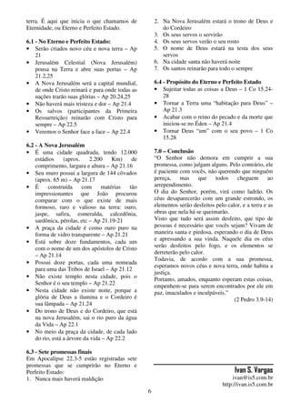 6
terra. É aqui que inicia o que chamamos de
Eternidade, ou Eterno e Perfeito Estado.
6.1 - No Eterno e Perfeito Estado:
• Serão criados novo céu e nova terra – Ap
21
• Jerusalém Celestial (Nova Jerusalém)
pousa na Terra e abre suas portas – Ap
21.2,25
• A Nova Jerusalém será a capital mundial,
de onde Cristo reinará e para onde todas as
nações trarão suas glórias – Ap 20.24,25
• Não haverá mais tristeza e dor – Ap 21.4
• Os salvos (participantes da Primeira
Ressurreição) reinarão com Cristo para
sempre – Ap 22.5
• Veremos o Senhor face a face – Ap 22.4
6.2 - A Nova Jerusalém
• É uma cidade quadrada, tendo 12.000
estádios (aprox. 2.200 Km) de
comprimento, largura e altura – Ap 21.16
• Seu muro possui a largura de 144 côvados
(aprox. 65 m) – Ap 21.17
• É construída com matérias tão
impressionantes que João procurou
comparar com o que existe de mais
formoso, raro e valioso na terra: ouro,
jaspe, safira, esmeralda, calcedônia,
sardônica, pérolas, etc – Ap 21.19-21
• A praça da cidade é como ouro puro na
forma de vidro transparente – Ap 21.21
• Está sobre doze fundamentos, cada um
com o nome de um dos apóstolos de Cristo
– Ap 21.14
• Possui doze portas, cada uma nomeada
para uma das Tribos de Israel – Ap 21.12
• Não existe templo nesta cidade, pois o
Senhor é o seu templo – Ap 21.22
• Nesta cidade não existe noite, porque a
glória de Deus a ilumina e o Cordeiro é
sua lâmpada – Ap 21.24
• Do trono de Deus e do Cordeiro, que está
na nova Jerusalém, sai o rio puro da água
da Vida – Ap 22.1
• No meio da praça da cidade, de cada lado
do rio, está a árvore da vida – Ap 22.2
6.3 - Sete promessas finais
Em Apocalipse 22.3-5 estão registradas sete
promessas que se cumprirão no Eterno e
Perfeito Estado:
1. Nunca mais haverá maldição
2. Na Nova Jerusalém estará o trono de Deus e
do Cordeiro
3. Os seus servos o servirão
4. Os seus servos verão o seu rosto
5. O nome de Deus estará na testa dos seus
servos
6. Na cidade santa não haverá noite
7. Os santos reinarão para todo o sempre
6.4 - Propósito do Eterno e Perfeito Estado
• Sujeitar todas as coisas a Deus – 1 Co 15.24-
28
• Tornar a Terra uma “habitação para Deus” –
Ap 21.3
• Acabar com o reino do pecado e da morte que
iniciou-se no Éden – Ap 21.4
• Tornar Deus “um” com o seu povo – 1 Co
15.28
7.0 – Conclusão
“O Senhor não demora em cumprir a sua
promessa, como julgam alguns. Pelo contrário, ele
é paciente com vocês, não querendo que ninguém
pereça, mas que todos cheguem ao
arrependimento.
O dia do Senhor, porém, virá como ladrão. Os
céus desaparecerão com um grande estrondo, os
elementos serão desfeitos pelo calor, e a terra e as
obras que nela há se queimarão.
Visto que tudo será assim desfeito, que tipo de
pessoas é necessário que vocês sejam? Vivam de
maneira santa e piedosa, esperando o dia de Deus
e apressando a sua vinda. Naquele dia os céus
serão desfeitos pelo fogo, e os elementos se
derreterão pelo calor.
Todavia, de acordo com a sua promessa,
esperamos novos céus e nova terra, onde habita a
justiça.
Portanto, amados, enquanto esperam estas coisas,
empenhem-se para serem encontrados por ele em
paz, imaculados e inculpáveis.”
(2 Pedro 3.9-14)
Ivan S. Vargas
ivan@is5.com.br
http://ivan.is5.com.br
 