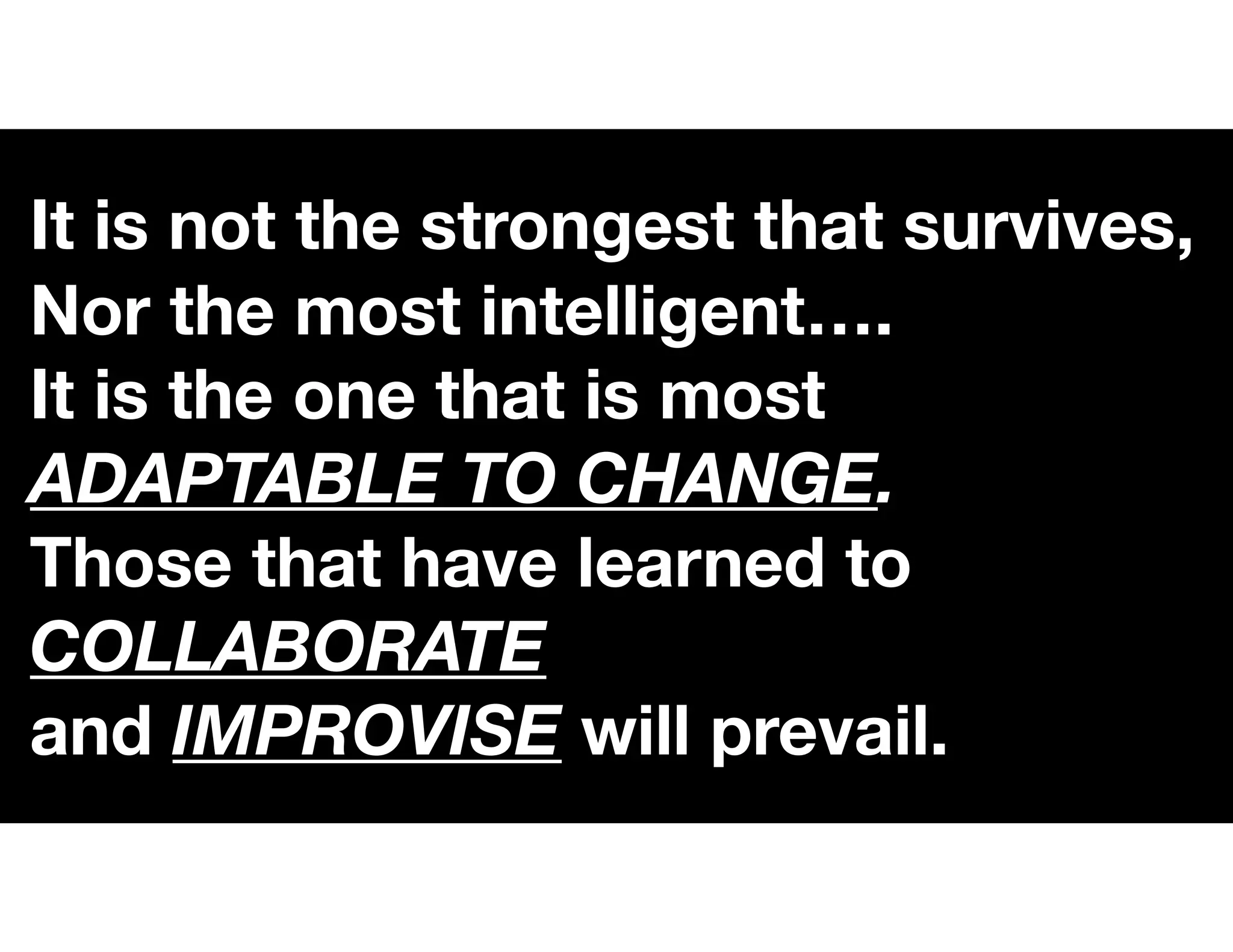 It is not the strongest that survives,
Nor the most intelligent….
It is the one that is most
ADAPTABLE TO CHANGE.
Those that have learned to
COLLABORATE
and IMPROVISE will prevail.
 