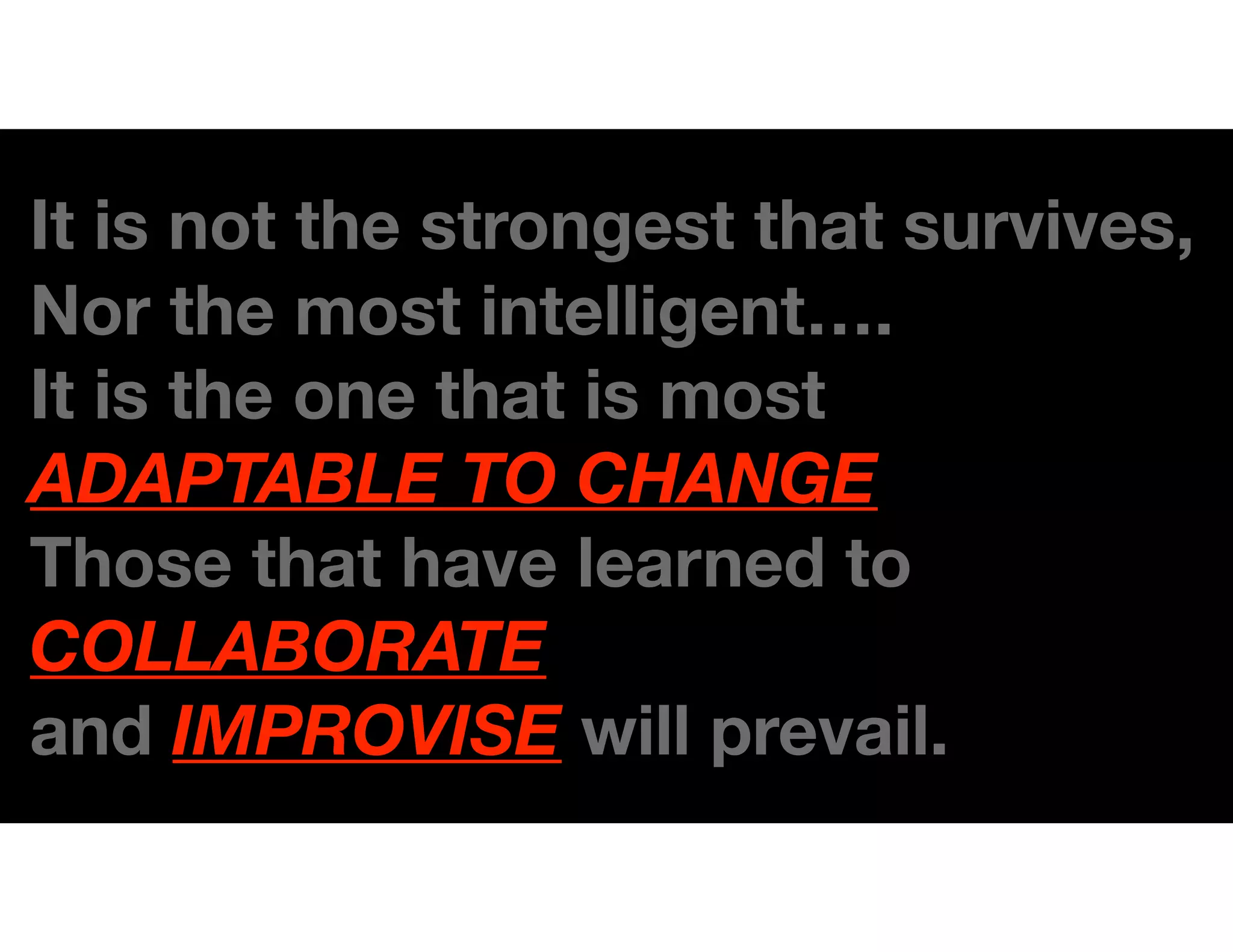 It is not the strongest that survives,
Nor the most intelligent….
It is the one that is most
ADAPTABLE TO CHANGE.
Those that have learned to
COLLABORATE
and IMPROVISE will prevail.
 