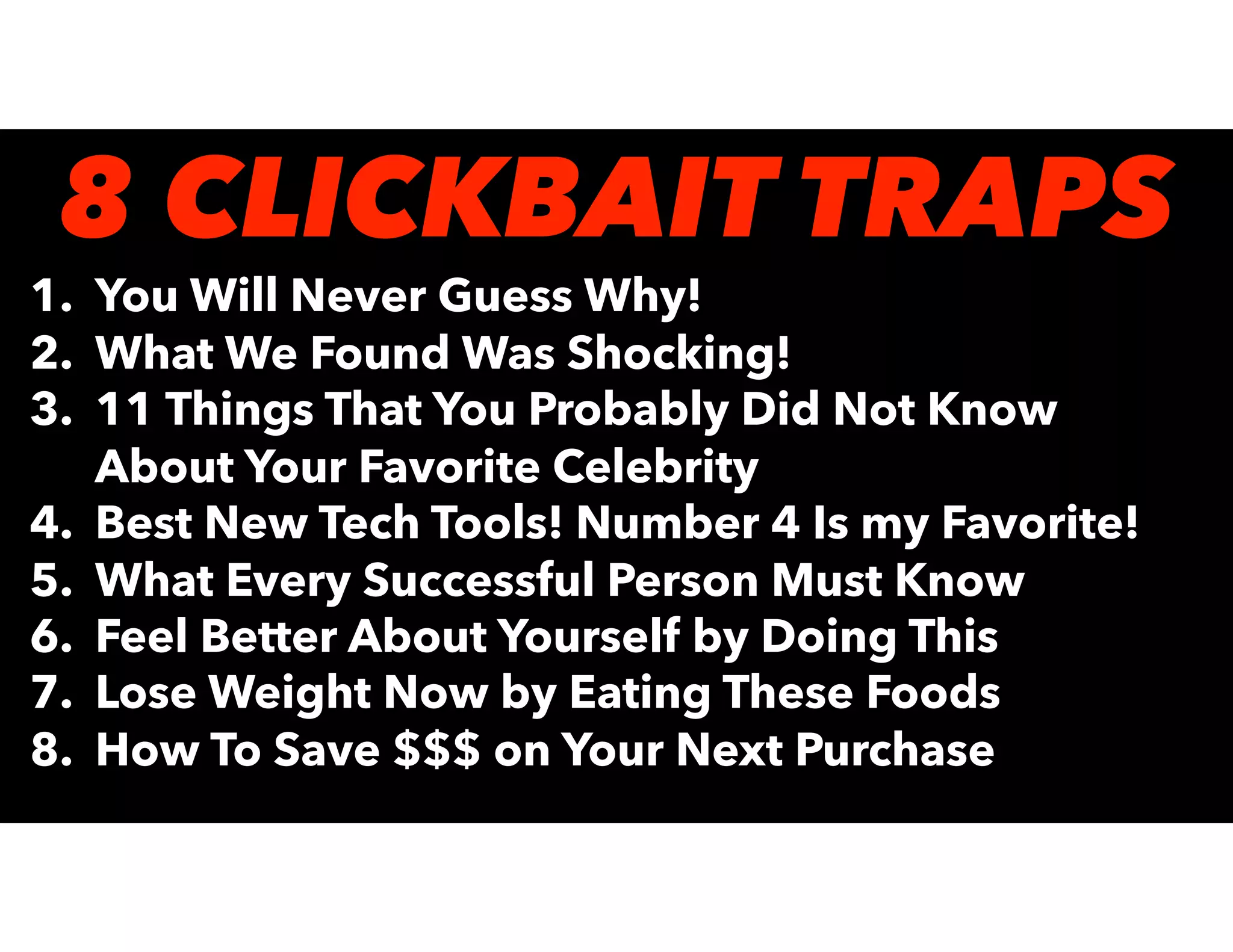 1. You Will Never Guess Why!
2. What We Found Was Shocking!
3. 11 Things That You Probably Did Not Know
About Your Favorite Celebrity
4. Best New Tech Tools! Number 4 Is my Favorite!
5. What Every Successful Person Must Know
6. Feel Better About Yourself by Doing This
7. Lose Weight Now by Eating These Foods
8. How To Save $$$ on Your Next Purchase
8 CLICKBAIT TRAPS
 