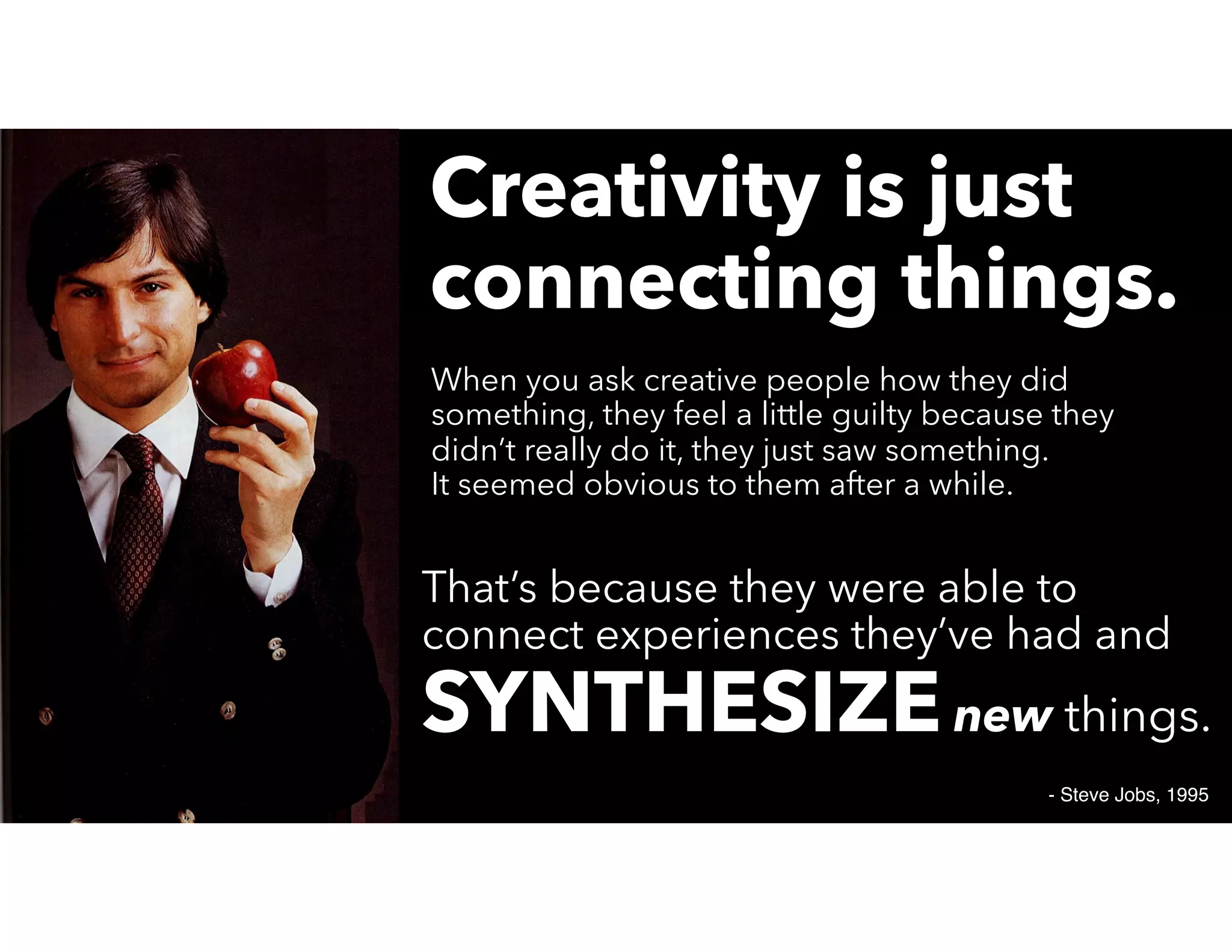 Creativity is just
connecting things.
- Steve Jobs, 1995
When you ask creative people how they did
something, they feel a little guilty because they
didn’t really do it, they just saw something.
It seemed obvious to them after a while.
That’s because they were able to
connect experiences they’ve had and
SYNTHESIZEnew things.
 