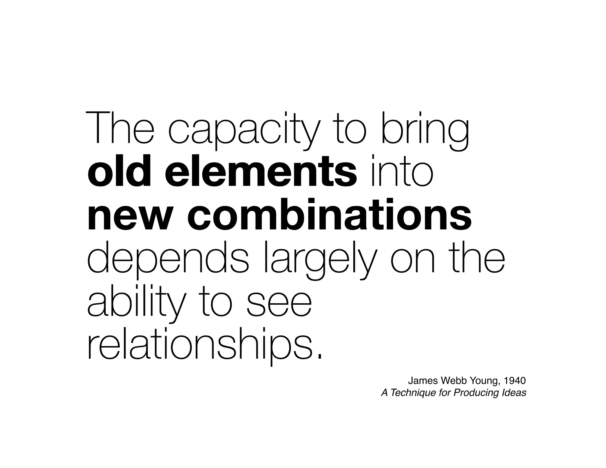 The capacity to bring
old elements into
new combinations
depends largely on the
ability to see
relationships.
new combination
old elements
James Webb Young, 1940
A Technique for Producing Ideas
 