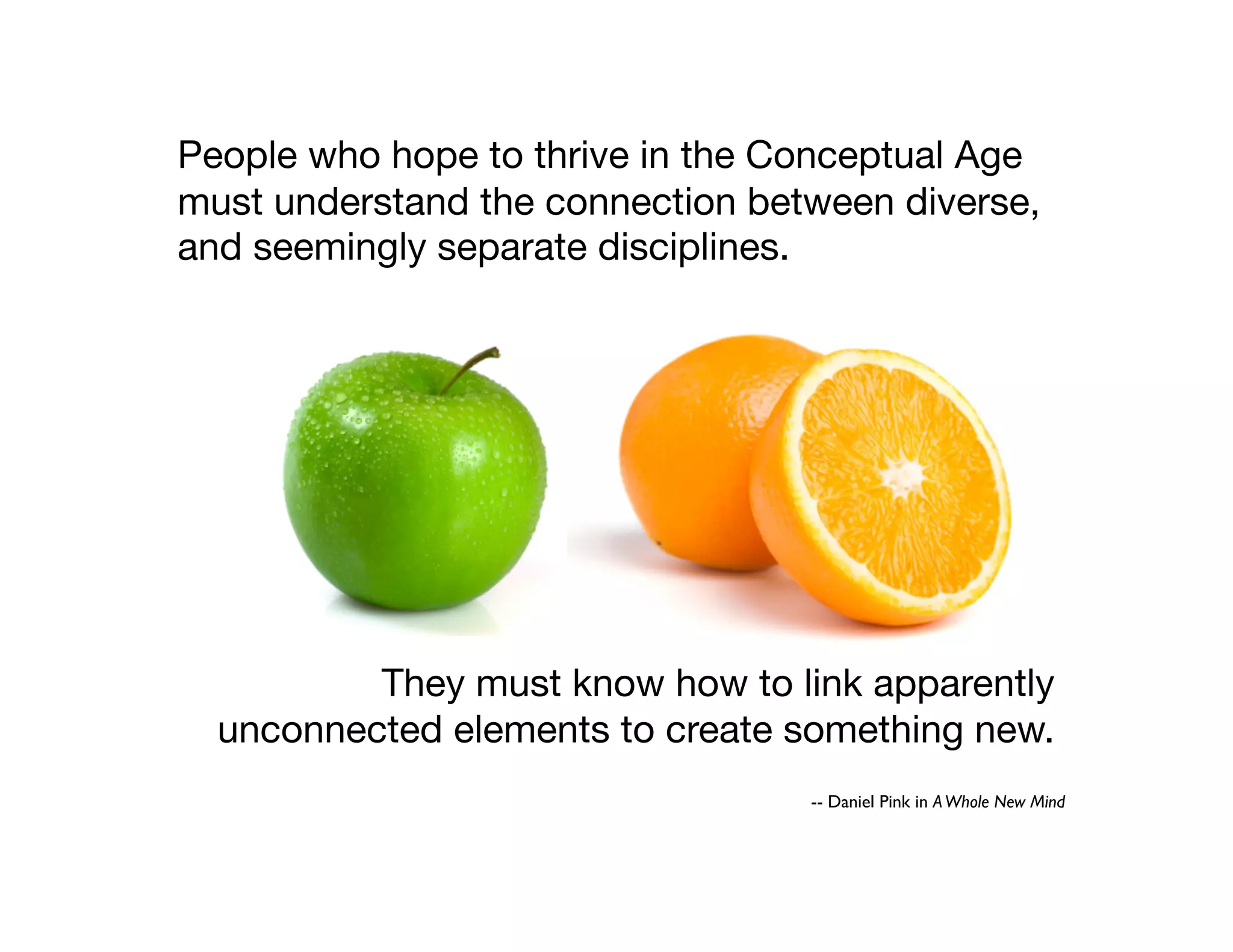 They must know how to link apparently
unconnected elements to create something new.
People who hope to thrive in the Conceptual Age
must understand the connection between diverse,
and seemingly separate disciplines.
-- Daniel Pink in AWhole New Mind
 