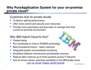 Why PureApplication System for your on-premise 
private cloud? 
Customers look for private clouds: 
 To deliver optimal performance 
 Offer more control and security over resources 
 Provide more automation and less labor to manage than their 
© 2014 IBM Corporation 
current on-premise environment 
Why IBM Hybrid Cloud for this? 
 Fastest setup 
 Run workloads on Intel or POWER technology 
 Best price/performance – lower cost/core 
 Integrated system and workload monitoring 
 Simplified software maintenance and disaster recovery 
 Reduce labor costs by up to three quarters across IT lifecycle 
 And as shown earlier, seamless portability to the IBM public cloud 
3 Let us cover these proof points 
 