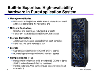 © 2014 IBM Corporation 
Built-in Expertise: High-availability 
hardware in PureApplication System 
 Management Nodes 
– Both run in active-passive mode, when a failure occurs the IP 
address is assigned to the new active one 
 Network Controllers 
– Switches and cabling are redundant (2 of each) 
– Failure of 1 leads to reduced bandwidth, not service 
 Storage Controllers 
– All storage volumes are accessible from each controller 
– If one fails, the other handles all I/O 
 Storage 
– SSD storage is configured in RAID 5 array + spares 
– HDD storage is configured in RAID 5 array + spares 
 Compute Nodes (ITE) 
– Management system will route around failed DIMMs or cores 
yielding reduced capacity (server rebalance) 
– If entire node fails, VMs can be moved elsewhere (workload 
evacuation) 
8 
 