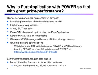 Why is PureApplication with POWER so fast 
with great price/performance? 
© 2014 IBM Corporation 
Higher performance per core achieved through: 
 Massive parallelism (threads) compared to x86 
 Higher clock frequencies 
 4-way SMT per core 
 PowerVM placement optimization for PureApplication 
 Larger POWER L3 on-chip cache 
 Storwize V7000 storage with more efficient storage access 
 IBM middleware optimizations 
– WebSphere and DB2 optimizations for POWER and AIX architecture 
– Leading SPECjEnterprise2010 publishes on POWER7+ at 
http://www.spec.org/jEnterprise2010/results 
Lower cost/performance per core due to: 
 No additional software cost for entitled software 
– i.e., AIX, WebSphere V7, V8, V8.5, DB2 V9.7, V10.1 
9 
 