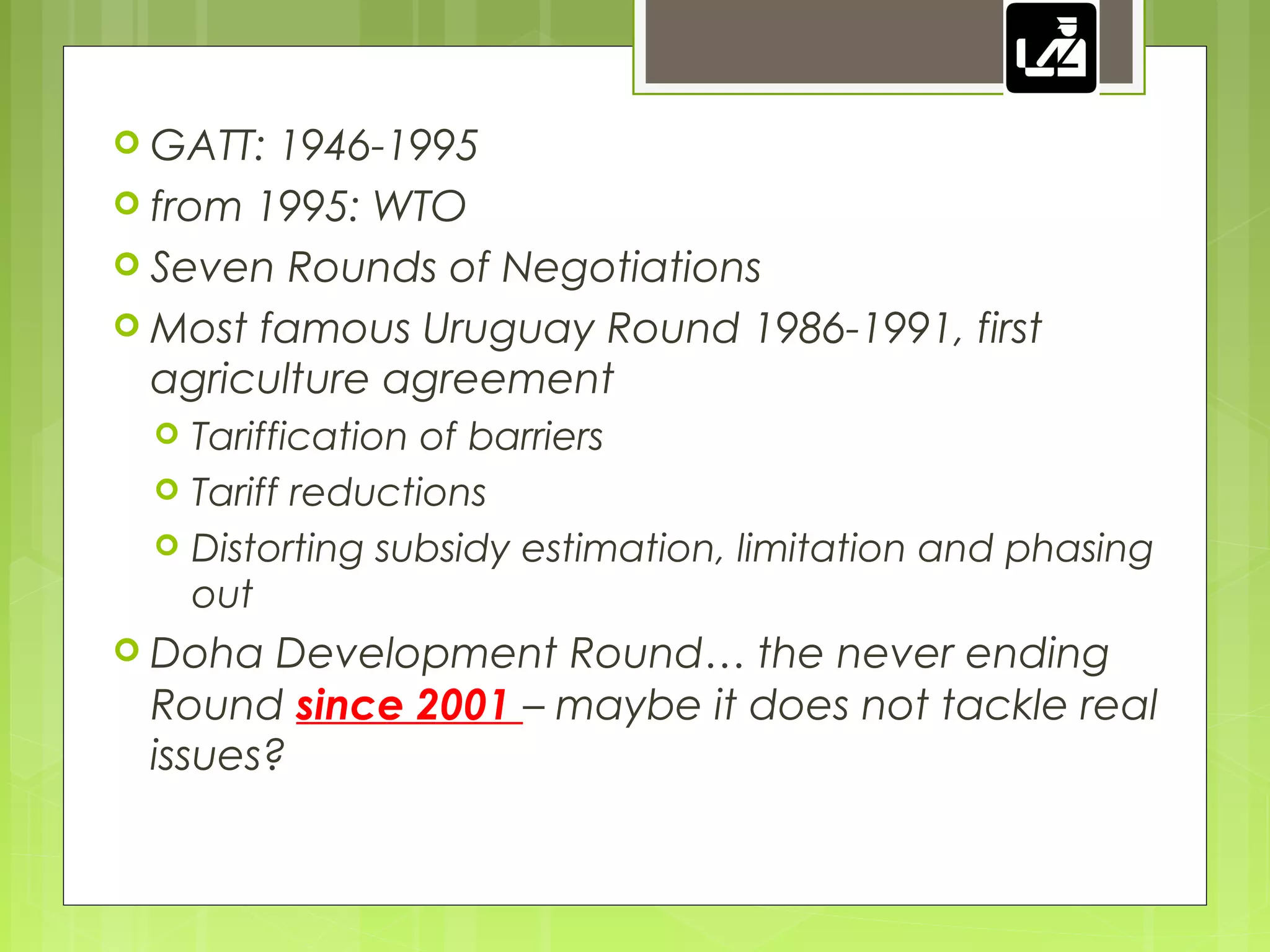  GATT: 1946-1995
 from 1995: WTO
 Seven Rounds of Negotiations
 Most famous Uruguay Round 1986-1991, first
agriculture agreement
 Tariffication of barriers
 Tariff reductions
 Distorting subsidy estimation, limitation and phasing
out
 Doha Development Round… the never ending
Round since 2001 – maybe it does not tackle real
issues?
 