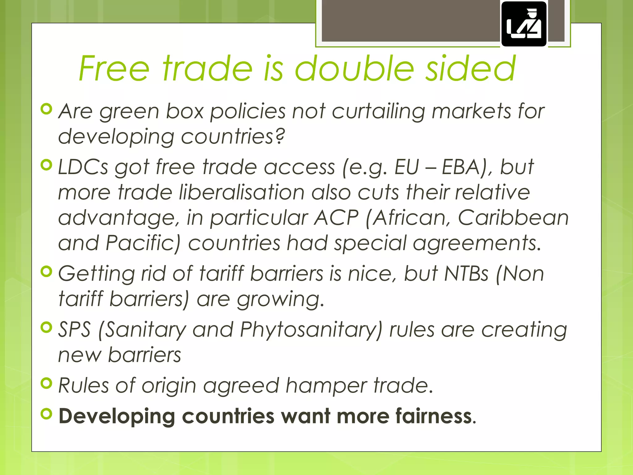 Free trade is double sided
 Are green box policies not curtailing markets for
developing countries?
 LDCs got free trade access (e.g. EU – EBA), but
more trade liberalisation also cuts their relative
advantage, in particular ACP (African, Caribbean
and Pacific) countries had special agreements.
 Getting rid of tariff barriers is nice, but NTBs (Non
tariff barriers) are growing.
 SPS (Sanitary and Phytosanitary) rules are creating
new barriers
 Rules of origin agreed hamper trade.
 Developing countries want more fairness.
 