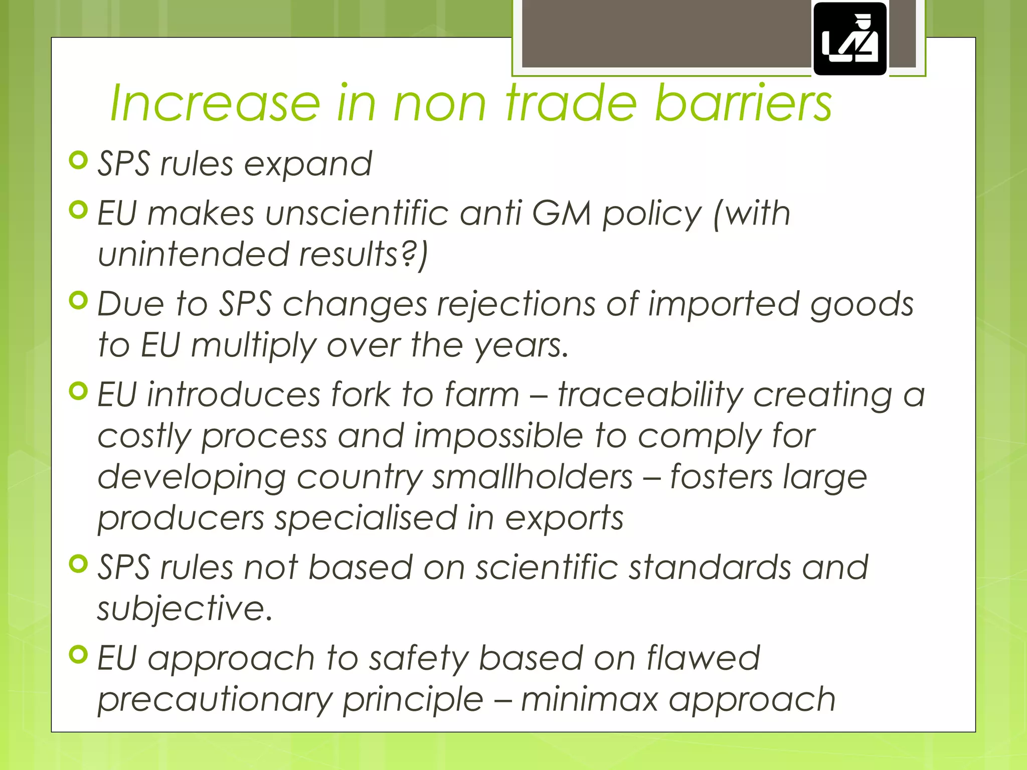 Increase in non trade barriers
 SPS rules expand
 EU makes unscientific anti GM policy (with
unintended results?)
 Due to SPS changes rejections of imported goods
to EU multiply over the years.
 EU introduces fork to farm – traceability creating a
costly process and impossible to comply for
developing country smallholders – fosters large
producers specialised in exports
 SPS rules not based on scientific standards and
subjective.
 EU approach to safety based on flawed
precautionary principle – minimax approach
 