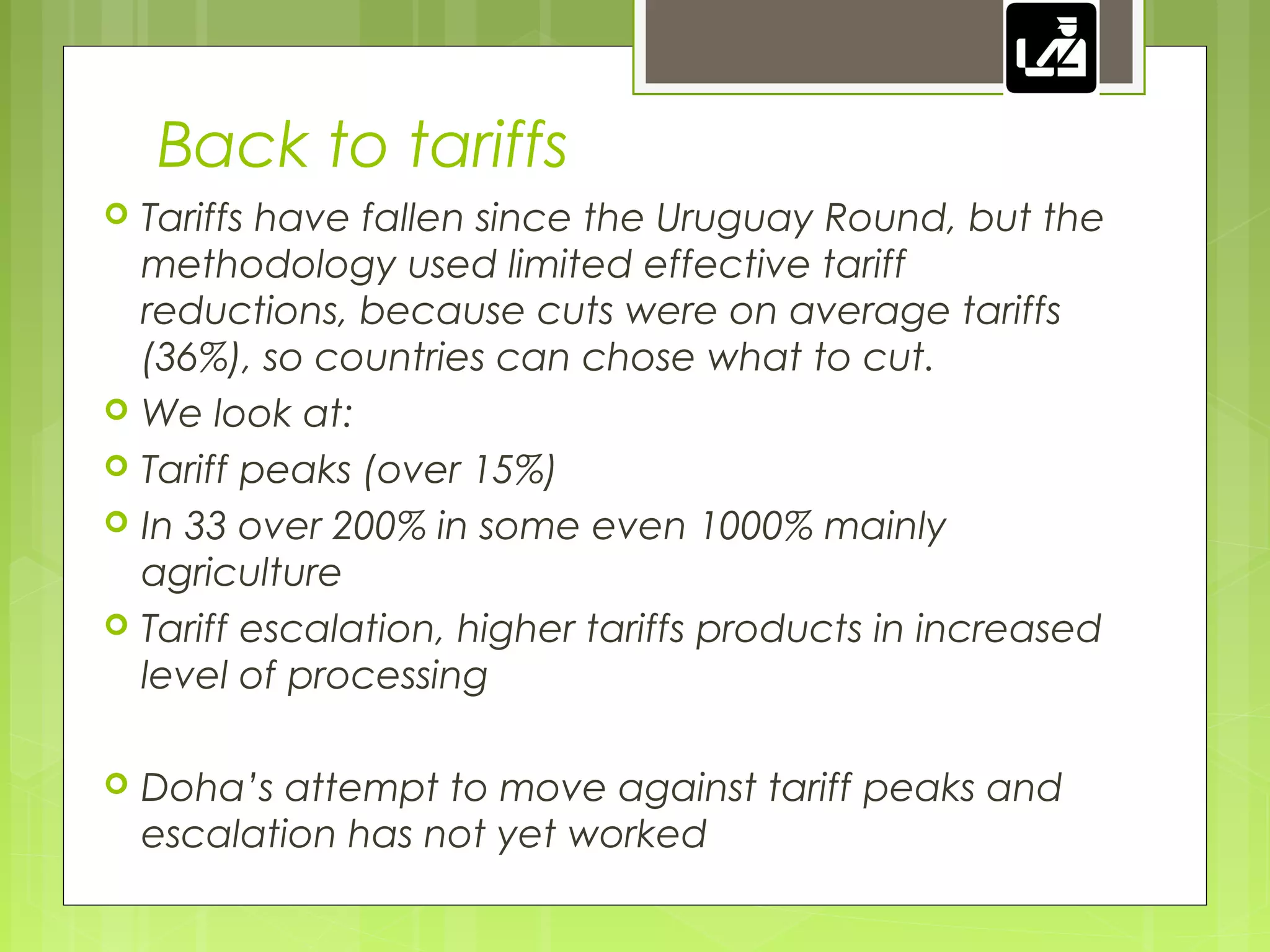 Back to tariffs
 Tariffs have fallen since the Uruguay Round, but the
methodology used limited effective tariff
reductions, because cuts were on average tariffs
(36%), so countries can chose what to cut.
 We look at:
 Tariff peaks (over 15%)
 In 33 over 200% in some even 1000% mainly
agriculture
 Tariff escalation, higher tariffs products in increased
level of processing
 Doha’s attempt to move against tariff peaks and
escalation has not yet worked
 