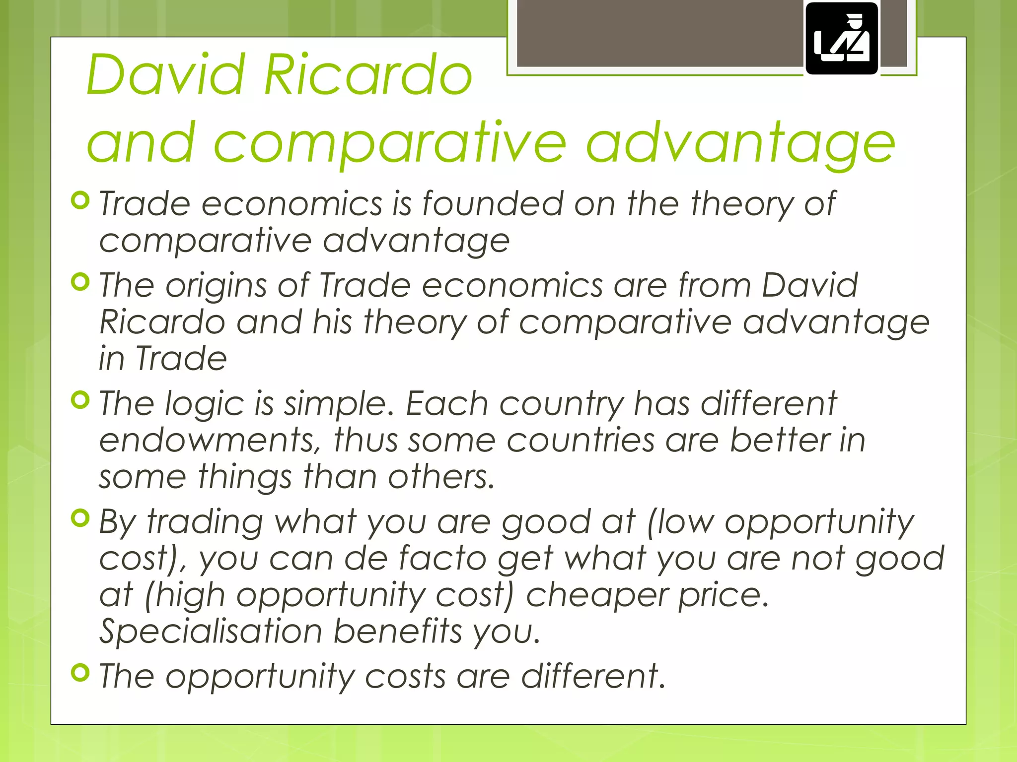 David Ricardo
and comparative advantage
 Trade economics is founded on the theory of
comparative advantage
 The origins of Trade economics are from David
Ricardo and his theory of comparative advantage
in Trade
 The logic is simple. Each country has different
endowments, thus some countries are better in
some things than others.
 By trading what you are good at (low opportunity
cost), you can de facto get what you are not good
at (high opportunity cost) cheaper price.
Specialisation benefits you.
 The opportunity costs are different.
 