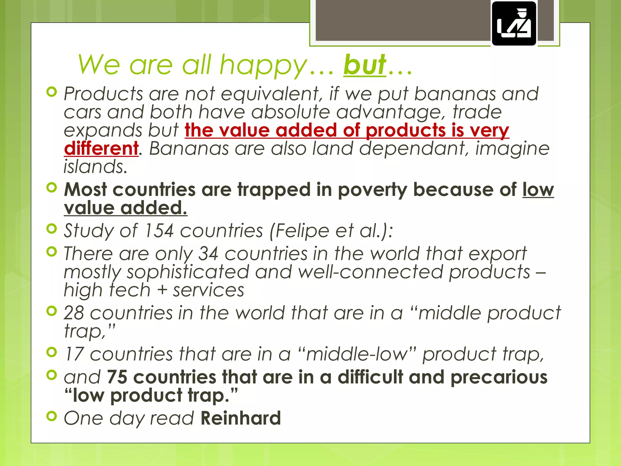 We are all happy… but…
 Products are not equivalent, if we put bananas and
cars and both have absolute advantage, trade
expands but the value added of products is very
different. Bananas are also land dependant, imagine
islands.
 Most countries are trapped in poverty because of low
value added.
 Study of 154 countries (Felipe et al.):
 There are only 34 countries in the world that export
mostly sophisticated and well-connected products –
high tech + services
 28 countries in the world that are in a “middle product
trap,”
 17 countries that are in a “middle-low” product trap,
 and 75 countries that are in a difficult and precarious
“low product trap.”
 One day read Reinhard
 