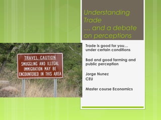Understanding
Trade
… and a debate
on perceptions
Trade is good for you…
under certain conditions
Bad and good farming and
public perception
Jorge Nunez
CEU
Master course Economics
 