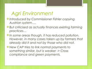 Agri Environment
 Introduced by Commissioner Fishler copying
Austrian system….
 But criticised as actually finances existing farming
practices…
 In some areas though, it has reduced pollution.
However, in many cases taken up by farmers that
already did it and not by those who did not.
 New CAP tries to link normal payments to
something similar, but is weaker -> Cross
compliance and green payments.
 