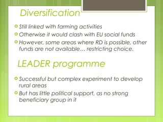 Diversification
 Still linked with farming activities
 Otherwise it would clash with EU social funds
 However, some areas where RD is possible, other
funds are not available… restricting choice.
LEADER programme
 Successful but complex experiment to develop
rural areas
 But has little political support, as no strong
beneficiary group in it
 