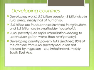Developing countries
 Developing world: 5.5 billion people - 3 billion live in
rural areas, nearly half of humanity.
 2.5 billion are in households involved in agriculture,
and 1.5 billion are in smallholder households
 Rural poverty fuels rapid urbanisation leading to
urban slums (often worse than rural poverty)
 Developing country poverty HAS declined, 80% of
the decline from rural poverty reduction not
caused by migration – but imbalanced, mainly
South East Asia
 