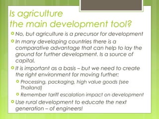 Is agriculture
the main development tool?
 No, but agriculture is a precursor for development
 In many developing countries there is a
comparative advantage that can help to lay the
ground for further development. Is a source of
capital.
 It is important as a basis – but we need to create
the right environment for moving further:
 Processing, packaging, high value goods (see
Thailand)
 Remember tariff escalation impact on development
 Use rural development to educate the next
generation – of engineers!
 