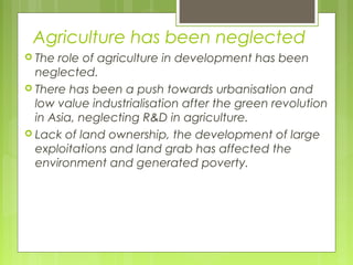 Agriculture has been neglected
 The role of agriculture in development has been
neglected.
 There has been a push towards urbanisation and
low value industrialisation after the green revolution
in Asia, neglecting R&D in agriculture.
 Lack of land ownership, the development of large
exploitations and land grab has affected the
environment and generated poverty.
 