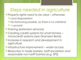 Steps needed in agriculture
 Property rights need to be clear – otherwise:
 Land degradation
 No borrowing possible, as there is no collateral
 -> poverty
 Training (extension services)
 Creating credits systems for small farmers –
microcredit systems (see Grameen Bank)
 Increase in research and development in
agriculture
 Infrastructure improvement – water access
 Reduction in trade barriers, tariff escalation and
reasonable non-tariff barriers (e.g. SPS)
 