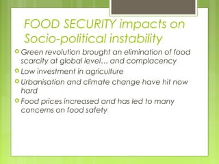 FOOD SECURITY impacts on
Socio-political instability
 Green revolution brought an elimination of food
scarcity at global level… and complacency
 Low investment in agriculture
 Urbanisation and climate change have hit now
hard
 Food prices increased and has led to many
concerns on food safety
 