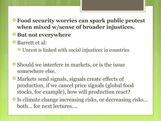  Food security worries can spark public protest
when mixed w/sense of broader injustices.
 But not everywhere
 Barrett et al:
 Unrest is linked with social injustices in countries
 Should we interfere in markets, or is the issue
somewhere else.
 Markets send signals, signals create effects of
production, if we cancel price signals (global food
stocks, for example), how will production react?
 Is climate change increasing risks, or decreasing risks…
both… for next lectures….
 