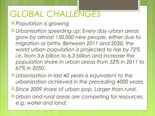 GLOBAL CHALLENGES
 Population is growing
 Urbanisation speeding up: Every day urban areas
grow by almost 150,000 new people, either due to
migration or births. Between 2011 and 2050, the
world urban population is projected to rise by 72%
i.e. from 3.6 billion to 6.3 billion and increase the
population share in urban areas from 52% in 2011 to
67% in 2050.
 Urbanisation in last 40 years is equivalent to the
urbanization achieved in the preceding 4000 years.
 Since 2009 share of urban pop. Larger than rural.
 Urban and rural areas are competing for resources,
e.g. water and land.
 