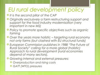 EU rural development policy
 It is the second pillar of the CAP
 Originally exclusively a farm restructuring support and
support for the food industry modernisation (very
important in new MS)
 Policy to promote specific objectives such as organic
faming
 Over the years more holistic – targeting rural economy
not only farms (but clashed with EU structural funds)
 European Commission publishes in 1988 “The Future of
Rural Society” calling for a more global (holistic)
Approach to rural development (rural economies
depend of many sectors).
 Growing internal and external pressures:
 Overproduction and rising costs
 GATT (WTO) pressures
 
