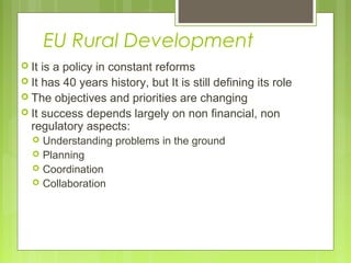 EU Rural Development
 It is a policy in constant reforms
 It has 40 years history, but It is still defining its role
 The objectives and priorities are changing
 It success depends largely on non financial, non
regulatory aspects:
 Understanding problems in the ground
 Planning
 Coordination
 Collaboration
 