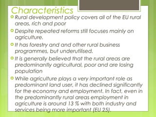 Characteristics
 Rural development policy covers all of the EU rural
areas, rich and poor
 Despite repeated reforms still focuses mainly on
agriculture.
 It has forestry and and other rural business
programmes, but underutilised.
 It is generally believed that the rural areas are
predominantly agricultural, poor and are losing
population
 While agriculture plays a very important role as
predominant land user, it has declined significantly
for the economy and employment. In fact, even in
the predominantly rural areas employment in
agriculture is around 13 % with both industry and
services being more important (EU 25).
 
