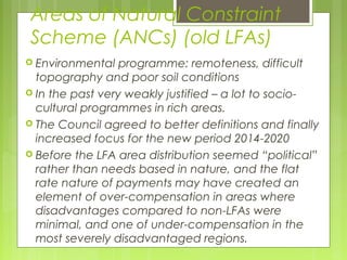 Areas of Natural Constraint
Scheme (ANCs) (old LFAs)
 Environmental programme: remoteness, difficult
topography and poor soil conditions
 In the past very weakly justified – a lot to socio-
cultural programmes in rich areas.
 The Council agreed to better definitions and finally
increased focus for the new period 2014-2020
 Before the LFA area distribution seemed “political”
rather than needs based in nature, and the flat
rate nature of payments may have created an
element of over-compensation in areas where
disadvantages compared to non-LFAs were
minimal, and one of under-compensation in the
most severely disadvantaged regions.
 