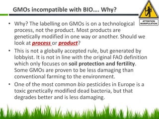 GMOs incompatible with BIO…. Why?
• Why? The labelling on GMOs is on a technological
process, not the product. Most products are
genetically modified in one way or another. Should we
look at process or product?
• This is not a globally accepted rule, but generated by
lobbyist. It is not in line with the original FAO definition
which only focuses on soil protection and fertility.
Some GMOs are proven to be less damaging than
conventional farming to the environment.
• One of the most common bio pesticides in Europe is a
toxic genetically modified dead bacteria, but that
degrades better and is less damaging.
 