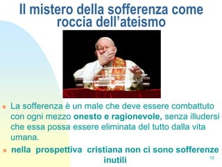 Il mistero della sofferenza come
             roccia dell’ateismo




   La sofferenza è un male che deve essere combattuto
    con ogni mezzo onesto e ragionevole, senza illudersi
    che essa possa essere eliminata del tutto dalla vita
    umana.
   nella prospettiva cristiana non ci sono sofferenze
                                                         10
                           inutili
 