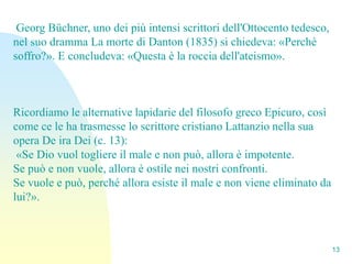 Georg Büchner, uno dei più intensi scrittori dell'Ottocento tedesco,
nel suo dramma La morte di Danton (1835) si chiedeva: «Perché
soffro?». E concludeva: «Questa è la roccia dell'ateismo».



Ricordiamo le alternative lapidarie del filosofo greco Epicuro, così
come ce le ha trasmesse lo scrittore cristiano Lattanzio nella sua
opera De ira Dei (c. 13):
 «Se Dio vuol togliere il male e non può, allora è impotente.
Se può e non vuole, allora è ostile nei nostri confronti.
Se vuole e può, perché allora esiste il male e non viene eliminato da
lui?».



                                                                        13
 