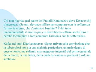 Chi non ricorda quel passo dei Fratelli Karamazov dove Dostoevskij
s'interroga: «Se tutti devono soffrire per comprare con la sofferenza
l'armonia eterna, che c'entrano i bambini? È del tutto
incomprensibile il motivo per cui dovrebbero soffrire anche loro e
perché tocchi pure a loro comprare l'armonia con la sofferenza».

Kafka nei suoi Diari annotava: «Sono arrivato alla convinzione che
la tubercolosi non sia una malattia particolare, un male degno di
questo nome, ma soltanto una maggiore intensità del germe generale
della morte, la mia ferita, della quale la lesione ai polmoni è solo un
simbolo»

                                                                      14
 
