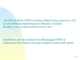 Nel Mito di Sisifo (1942) lo scrittore Albert Camus osservava: «C'è
un solo problema importante per la filosofia, il suicidio.
Decidere, cioè, se metta conto di vivere o no».



Saul Bellow, nel suo romanzo Il re della pioggia (1959): la
sofferenza è forse l'unico mezzo per rompere il sonno dello spirito




                                                                      15
 