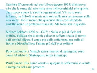 Gabriele D'Annunzio nel suo Libro segreto (1935) dichiarava:
«So che le cause del mio male sono nell'oscurità del mio spirito
che a poco a poco io rischiaro guarendomi. V'è, se io sono
infermo, un fallo di armonia non solo nella mia carcassa ma nella
mia anima. Ho in mente che qualcuno abbia considerato la
malattia come un problema musicale. Ma forse son io quegli»

Meister Eckhart (1260 ca.-1327) : Nulla sa più di fiele del
soffrire, nulla sa più di miele dell'aver sofferto; nulla di fronte
agli uomini sfigura il corpo più della sofferenza, ma nulla di
fronte a Dio abbellisce l'anima più dell'aver sofferto

René Latourelle: i Vangeli senza miracoli di guarigione sono
come l'Amleto di Shakespeare senza il principe

Paul Claudel: Dio non è venuto a spiegare la sofferenza, è venuto
a riempirla della sua presenza
                                                                      16
 