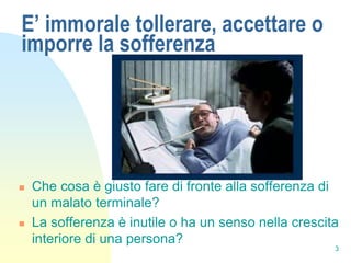 E’ immorale tollerare, accettare o
imporre la sofferenza




   Che cosa è giusto fare di fronte alla sofferenza di
    un malato terminale?
   La sofferenza è inutile o ha un senso nella crescita
    interiore di una persona?
                                                       3
 