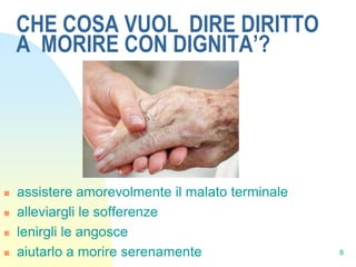 CHE COSA VUOL DIRE DIRITTO
    A MORIRE CON DIGNITA’?




   assistere amorevolmente il malato terminale
   alleviargli le sofferenze
   lenirgli le angosce
   aiutarlo a morire serenamente                 8
 