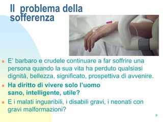 Il problema della
    sofferenza


   E’ barbaro e crudele continuare a far soffrire una
    persona quando la sua vita ha perduto qualsiasi
    dignità, bellezza, significato, prospettiva di avvenire.
   Ha diritto di vivere solo l’uomo
    sano, intelligente, utile?
   E i malati inguaribili, i disabili gravi, i neonati con
    gravi malformazioni?
                                                               9
 