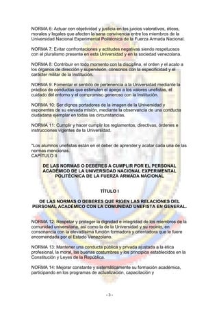 NORMA 6: Actuar con objetividad y justicia en los juicios valorativos, éticos,
morales y legales que afecten la sana convivencia entre los miembros de la
Universidad Nacional Experimental Politécnica de la Fuerza Armada Nacional.
NORMA 7: Evitar confrontaciones y actitudes negativas siendo respetuosos
con el pluralismo presente en esta Universidad y en la sociedad venezolana.
NORMA 8: Contribuir en todo momento con la disciplina, el orden y el acato a
los órganos de dirección y supervisión, cónsonos con la especificidad y el
carácter militar de la Institución.
NORMA 9: Fomentar el sentido de pertenencia a la Universidad mediante la
práctica de conductas que estimulen el apego a los valores unefistas, el
cuidado del entorno y el compromiso generoso con la Institución.
NORMA 10: Ser dignos portadores de la imagen de la Universidad y
exponentes de su elevada misión, mediante la observancia de una conducta
ciudadana ejemplar en todas las circunstancias.
NORMA 11: Cumplir y hacer cumplir los reglamentos, directivas, órdenes e
instrucciones vigentes de la Universidad.
*Los alumnos unefistas están en el deber de aprender y acatar cada una de las
normas mencionas.
CAPÍTULO II
DE LAS NORMAS O DEBERES A CUMPLIR POR EL PERSONAL
ACADÉMICO DE LA UNIVERSIDAD NACIONAL EXPERIMENTAL
POLlTÉCNICA DE LA FUERZA ARMADA NACIONAL
TÍTULO I
DE LAS NORMAS O DEBERES QUE RIGEN LAS RELACIONES DEL
PERSONAL ACADÉMICO CON LA COMUNIDAD UNEFISTA EN GENERAL.
NORMA 12: Respetar y proteger la dignidad e integridad de los miembros de la
comunidad universitaria, así como la de la Universidad y su recinto, en
consonancia con la elevadísima función formadora y orientadora que le fuere
encomendada por el Estado Venezolano.
NORMA 13: Mantener una conducta pública y privada ajustada a la ética
profesional, la moral, las buenas costumbres y los principios establecidos en la
Constitución y Leyes de la República.
NORMA 14: Mejorar constante y sistemáticamente su formación académica,
participando en los programas de actualización, capacitación y
- 3 -
 