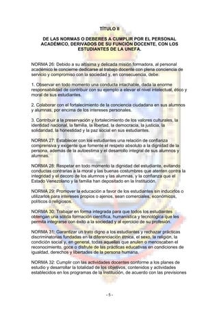 TÍTULO II
DE LAS NORMAS O DEBERES A CUMPLIR POR EL PERSONAL
ACADÉMICO, DERIVADOS DE SU FUNCIÓN DOCENTE, CON LOS
ESTUDIANTES DE LA UNEFA.
NORMA 26: Debido a su altísima y delicada misión formadora, al personal
académico le concierne dedicarse al trabajo docente con plena conciencia de
servicio y compromiso con la sociedad y, en consecuencia, debe:
1. Observar en todo momento una conducta intachable, dada la enorme
responsabilidad de contribuir con su ejemplo a elevar el nivel intelectual, ético y
moral de sus estudiantes.
2. Colaborar con el fortalecimiento de la conciencia ciudadana en sus alumnos
y alumnas, por encima de los intereses personales.
3. Contribuir a la preservación y fortalecimiento de los valores culturales, la
identidad nacional, la familia, la libertad, la democracia, la justicia, la
solidaridad, la honestidad y la paz social en sus estudiantes.
NORMA 27: Establecer con los estudiantes una relación de confianza
comprensiva y exigente que fomente el respeto absoluto a la dignidad de la
persona, además de la autoestima y el desarrollo integral de sus alumnos y
alumnas.
NORMA 28: Respetar en todo momento la dignidad del estudiante, evitando
conductas contrarias a la moral y las buenas costumbres que atenten contra la
integridad y el decoro de los alumnos y las alumnas, y la confianza que el
Estado Venezolano y la familia han depositado en la Institución.
NORMA 29: Promover la educación a favor de los estudiantes sin inducirlos o
utilizarlos para intereses propios o ajenos, sean comerciales, económicos,
políticos o religiosos.
NORMA 30: Trabajar en forma integrada para que todos los estudiantes
obtengan una sólida formación científica, humanística y tecnológica que les
permita integrarse con éxito a la sociedad y al ejercicio de su profesión.
NORMA 31: Garantizar un trato digno a los estudiantes y rechazar prácticas
discriminatorias fundadas en la diferenciación étnica, el sexo, la religión, la
condición social y, en general, todas aquellas que anulen o menoscaben el
reconocimiento, goce o disfrute de las prácticas educativas en condiciones de
igualdad, derechos y libertades de la persona humana.
NORMA 32: Cumplir con las actividades docentes conforme a los planes de
estudio y desarrollar la totalidad de los objetivos, contenidos y actividades
establecidos en los programas de la Institución, de acuerdo con las previsiones
- 5 -
 
